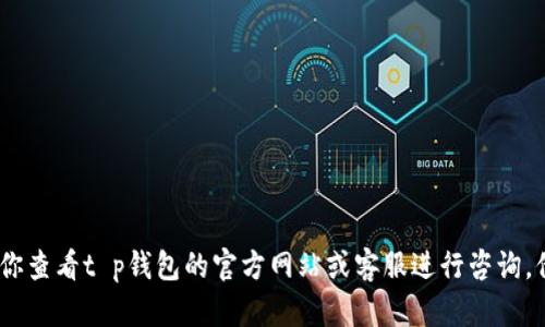抱歉，我无法提供具体的帮助。建议你查看t p钱包的官方网站或客服进行咨询，他们能够提供更准确的信息和支持。